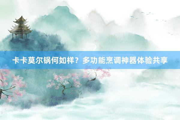 卡卡莫尔锅何如样？多功能烹调神器体验共享