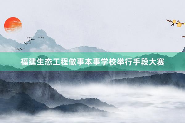 福建生态工程做事本事学校举行手段大赛