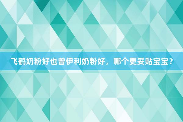 飞鹤奶粉好也曾伊利奶粉好，哪个更妥贴宝宝？