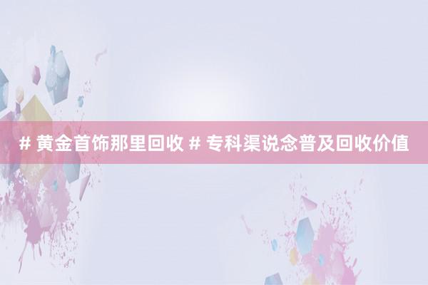 # 黄金首饰那里回收 # 专科渠说念普及回收价值